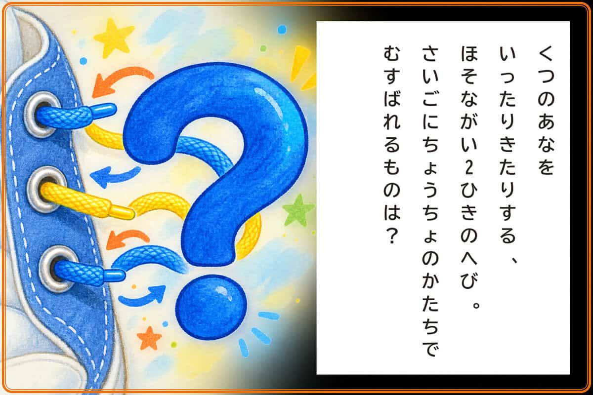 くつのあなをいったりきたりする、
ほそながい2ひきのへび。
さいごにちょうちょのかたちでむすばれるものは？