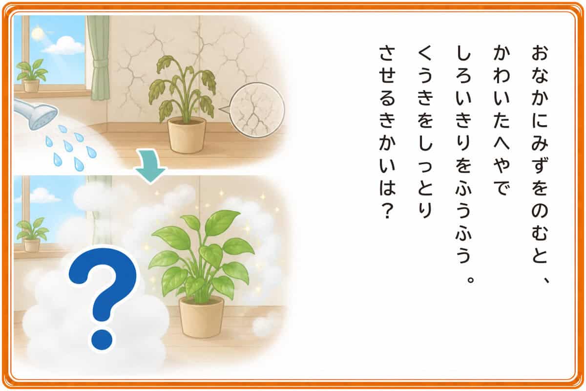 おなかにみずをのむと、
かわいたへやでしろいきりをふうふう。
くうきをしっとりさせるきかいは？