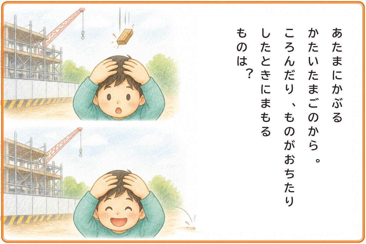 あたまにかぶるかたいたまごのから。
ころんだり、ものがおちたりしたときにまもるものは？