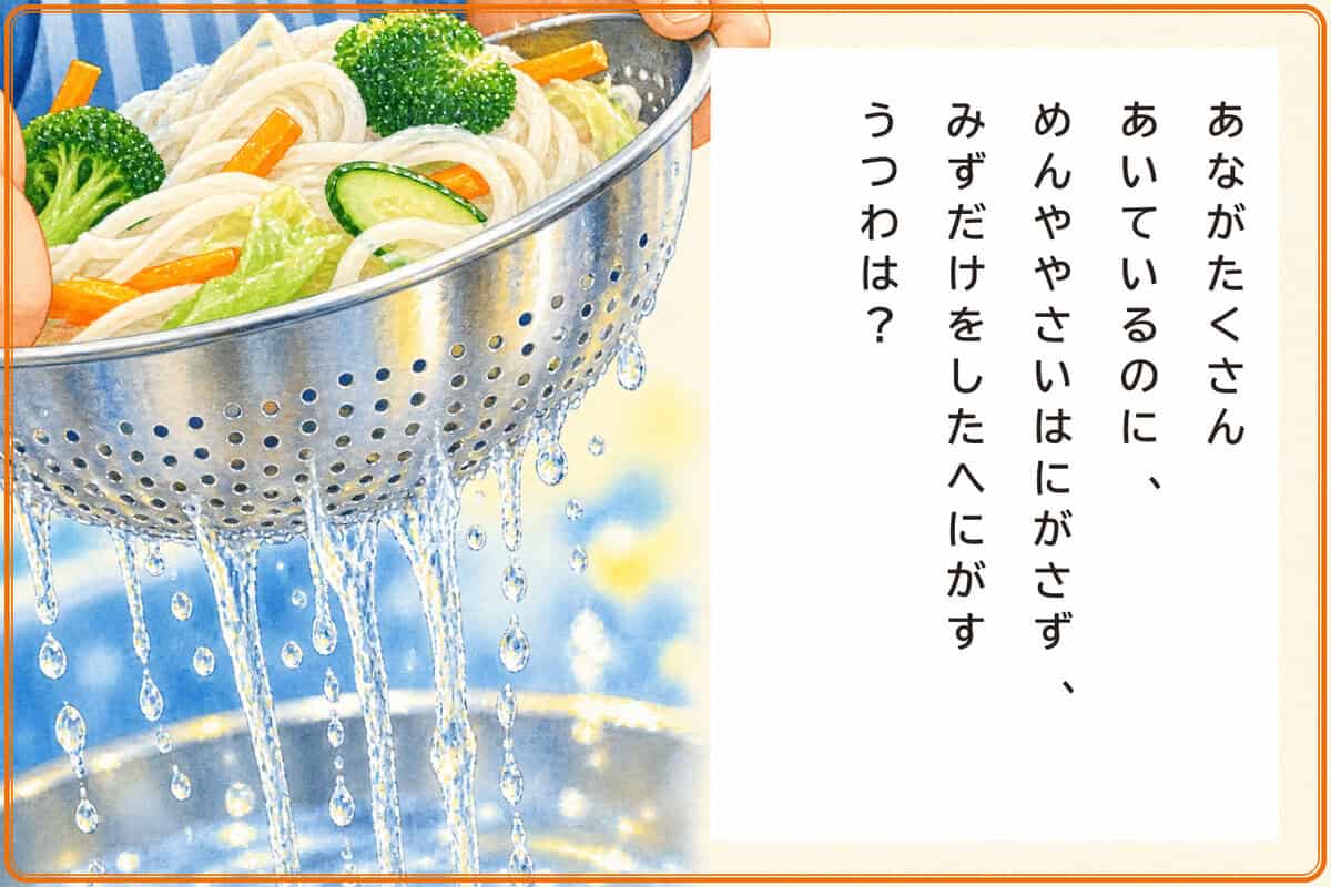 あながたくさんあいているのに、
めんややさいはにがさず、
みずだけをしたへにがすうつわは？