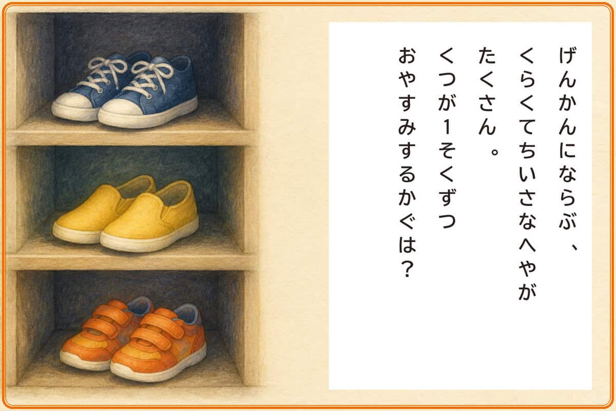 げんかんにならぶ、
くらくてちいさなへやがたくさん。
くつが1そくずつおやすみするかぐは？