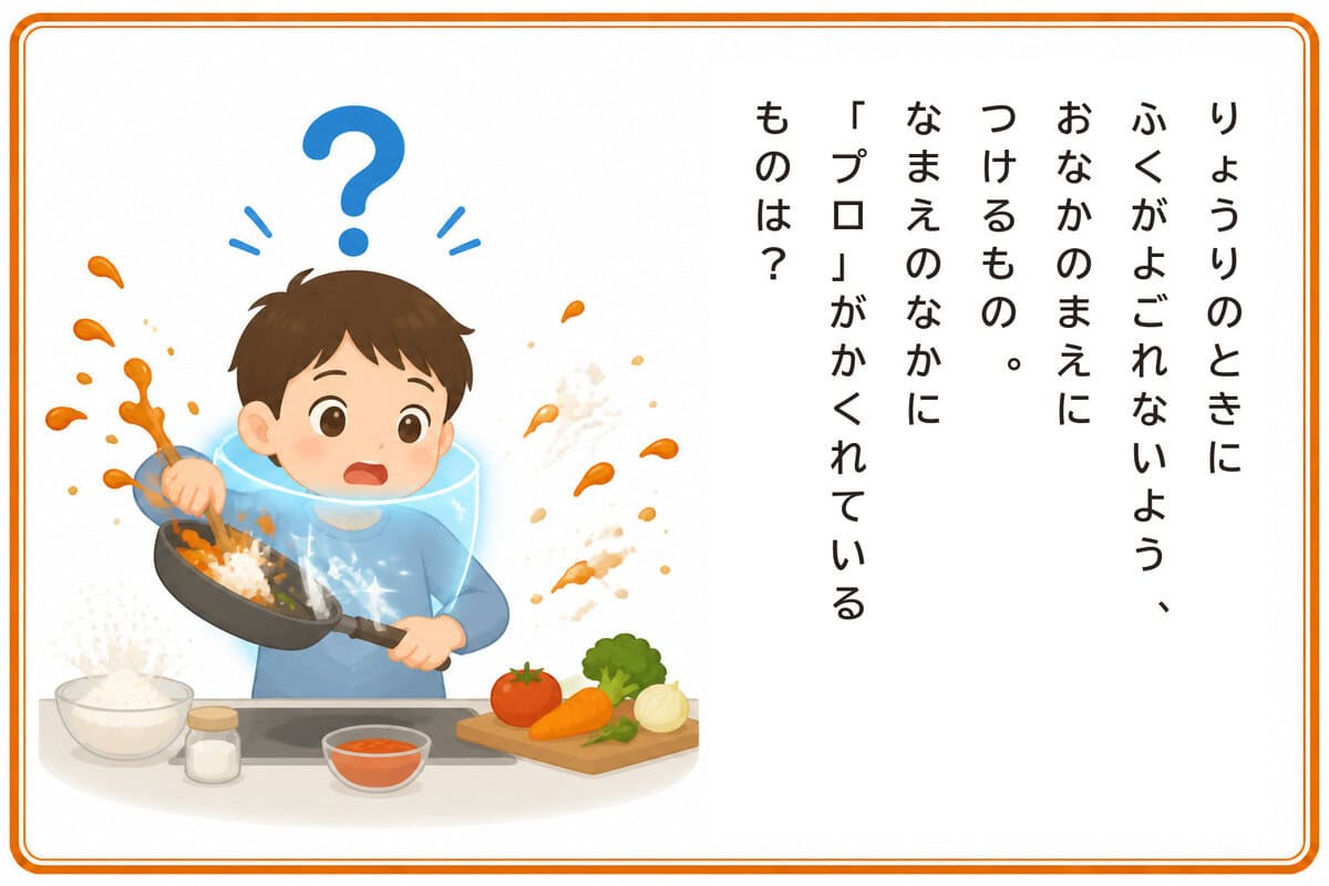 りょうりのときにふくがよごれないよう、
おなかのまえにつけるもの。
なまえのなかに「プロ」がかくれているものは？