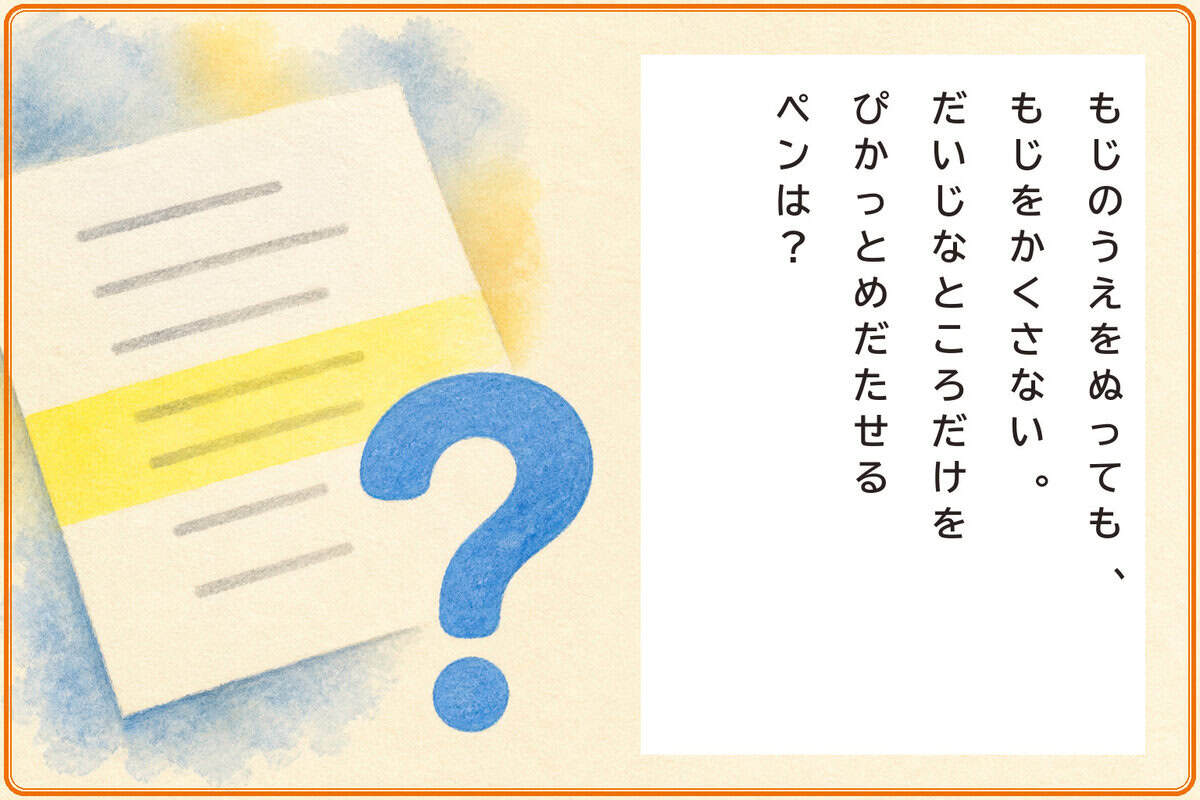 もじのうえをぬっても、
もじをかくさない。
だいじなところだけをぴかっとめだたせるペンは？