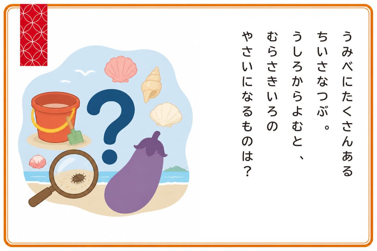 うみべにたくさんあるちいさなつぶ。
うしろからよむと、
むらさきいろのやさいになるものは？