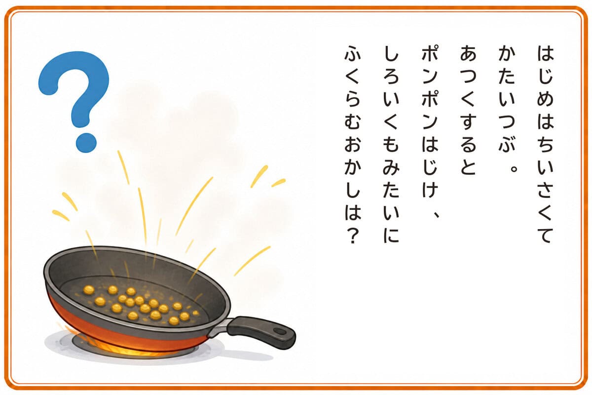 はじめはちいさくてかたいつぶ。
あつくするとポンポンはじけ、
しろいくもみたいにふくらむおかしは？
